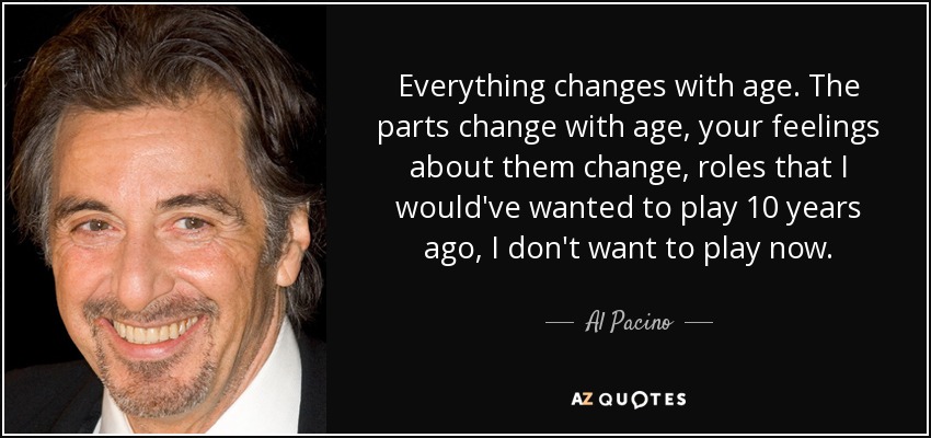 Everything changes with age. The parts change with age, your feelings about them change, roles that I would've wanted to play 10 years ago, I don't want to play now. - Al Pacino