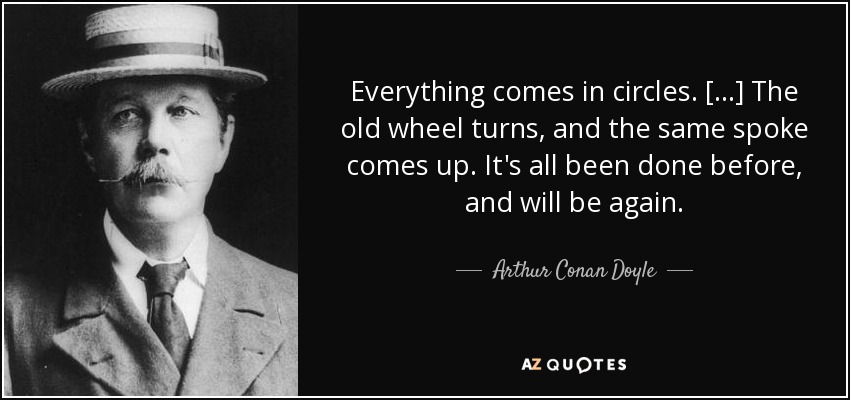 Everything comes in circles. [...] The old wheel turns, and the same spoke comes up. It's all been done before, and will be again. - Arthur Conan Doyle