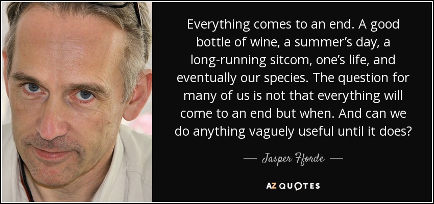Everything comes to an end. A good bottle of wine, a summer’s day, a long-running sitcom, one’s life, and eventually our species. The question for many of us is not that everything will come to an end but when. And can we do anything vaguely useful until it does? - Jasper Fforde