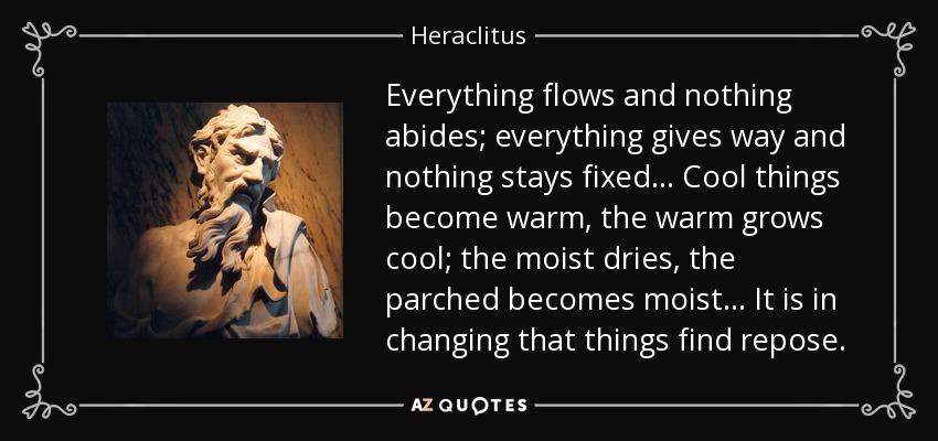 Everything flows and nothing abides; everything gives way and nothing stays fixed... Cool things become warm, the warm grows cool; the moist dries, the parched becomes moist... It is in changing that things find repose. - Heraclitus