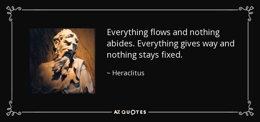 Everything flows and nothing abides. Everything gives way and nothing stays fixed. - Heraclitus