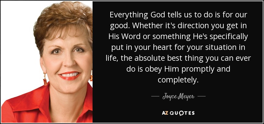 Everything God tells us to do is for our good. Whether it's direction you get in His Word or something He's specifically put in your heart for your situation in life, the absolute best thing you can ever do is obey Him promptly and completely. - Joyce Meyer