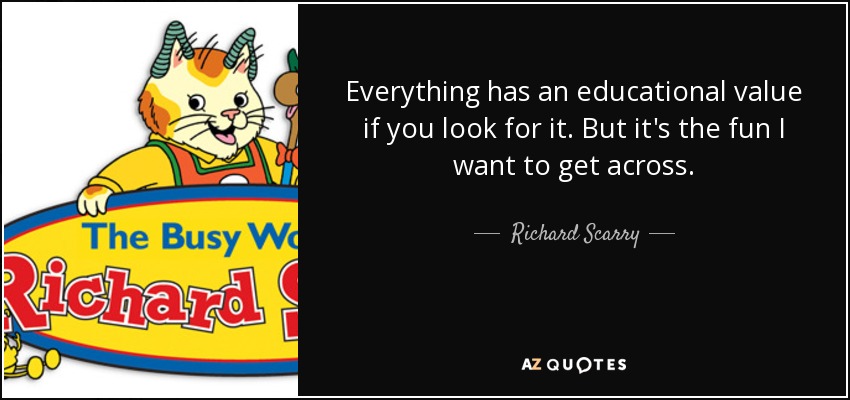 Everything has an educational value if you look for it. But it's the fun I want to get across. - Richard Scarry