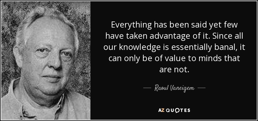 Everything has been said yet few have taken advantage of it. Since all our knowledge is essentially banal, it can only be of value to minds that are not. - Raoul Vaneigem