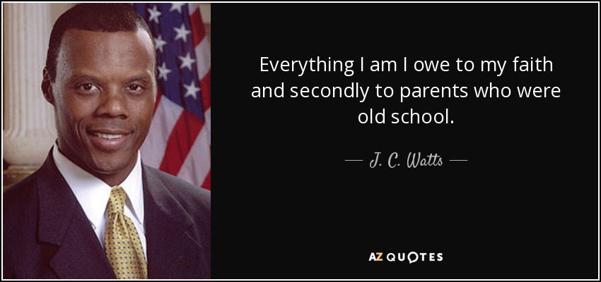 Everything I am I owe to my faith and secondly to parents who were old school. - J. C. Watts