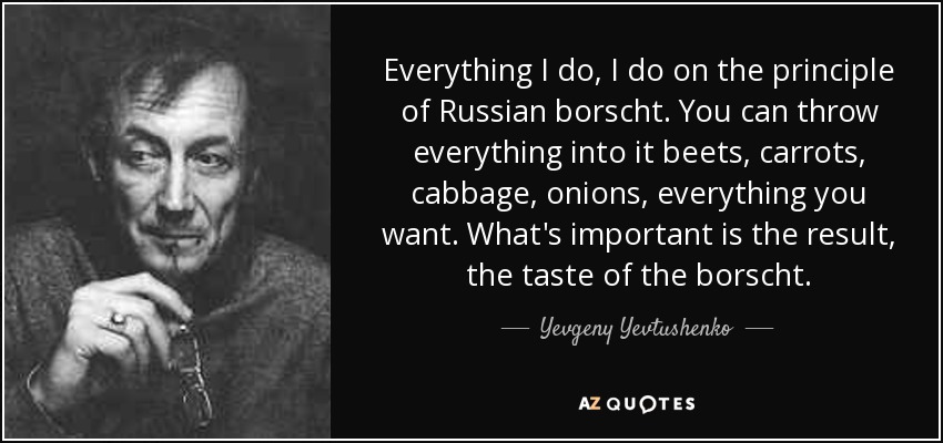 Everything I do, I do on the principle of Russian borscht. You can throw everything into it beets, carrots, cabbage, onions, everything you want. What's important is the result, the taste of the borscht. - Yevgeny Yevtushenko