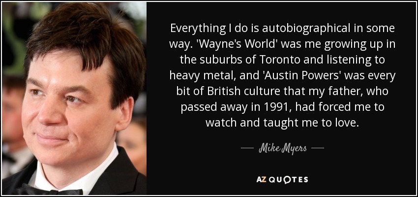 Everything I do is autobiographical in some way. 'Wayne's World' was me growing up in the suburbs of Toronto and listening to heavy metal, and 'Austin Powers' was every bit of British culture that my father, who passed away in 1991, had forced me to watch and taught me to love. - Mike Myers