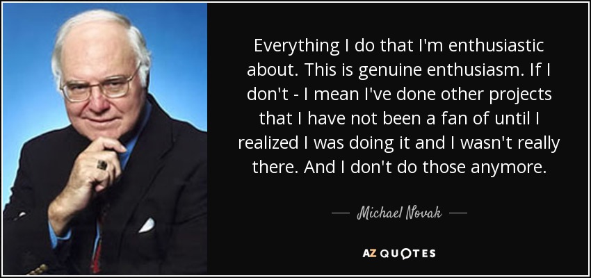 Everything I do that I'm enthusiastic about. This is genuine enthusiasm. If I don't - I mean I've done other projects that I have not been a fan of until I realized I was doing it and I wasn't really there. And I don't do those anymore. - Michael Novak