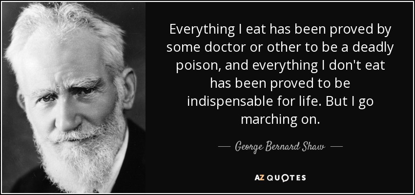 Everything I eat has been proved by some doctor or other to be a deadly poison, and everything I don't eat has been proved to be indispensable for life. But I go marching on. - George Bernard Shaw