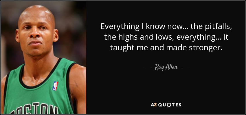 Everything I know now . . . the pitfalls, the highs and lows, everything . . . it taught me and made stronger. - Ray Allen