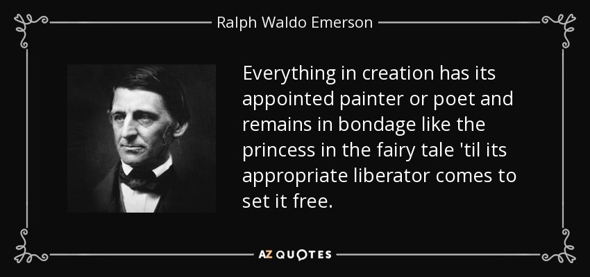 Everything in creation has its appointed painter or poet and remains in bondage like the princess in the fairy tale 'til its appropriate liberator comes to set it free. - Ralph Waldo Emerson