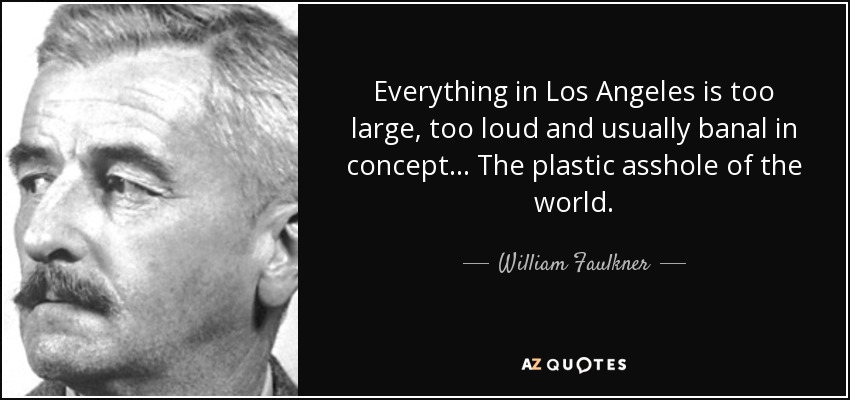 Everything in Los Angeles is too large, too loud and usually banal in concept… The plastic asshole of the world. - William Faulkner