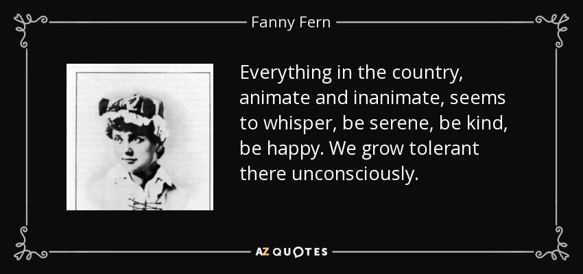Everything in the country, animate and inanimate, seems to whisper, be serene, be kind, be happy. We grow tolerant there unconsciously. - Fanny Fern