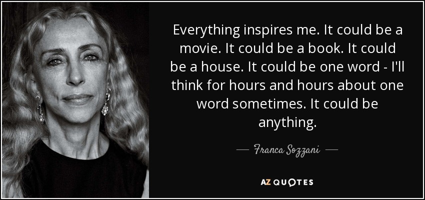 Everything inspires me. It could be a movie. It could be a book. It could be a house. It could be one word - I'll think for hours and hours about one word sometimes. It could be anything. - Franca Sozzani