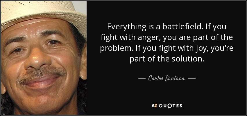 Everything is a battlefield. If you fight with anger, you are part of the problem. If you fight with joy, you're part of the solution. - Carlos Santana