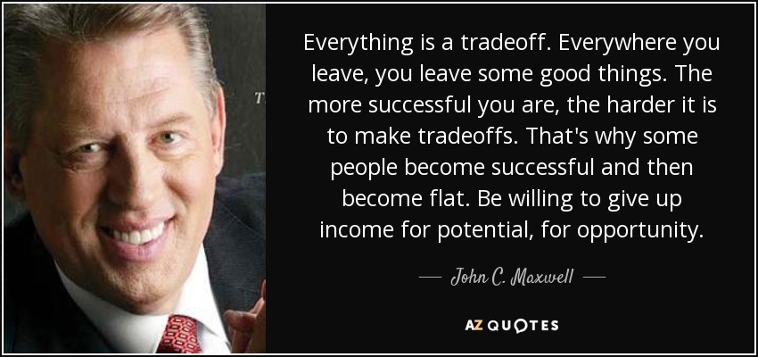 Everything is a tradeoff. Everywhere you leave, you leave some good things. The more successful you are, the harder it is to make tradeoffs. That's why some people become successful and then become flat. Be willing to give up income for potential, for opportunity. - John C. Maxwell