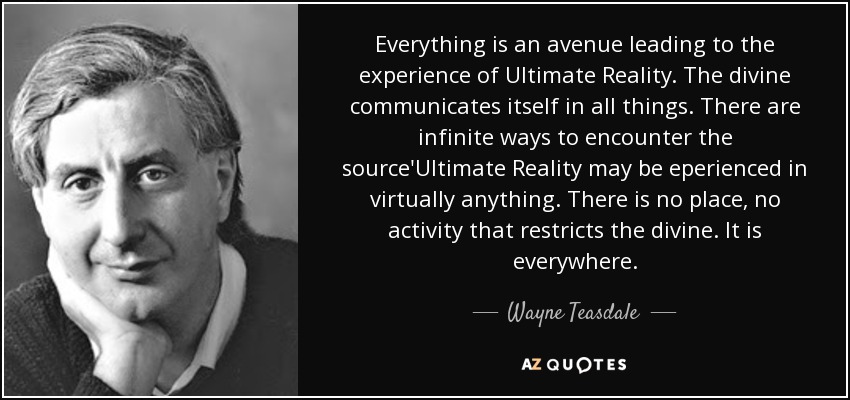 Everything is an avenue leading to the experience of Ultimate Reality. The divine communicates itself in all things. There are infinite ways to encounter the source'Ultimate Reality may be eperienced in virtually anything. There is no place, no activity that restricts the divine. It is everywhere. - Wayne Teasdale