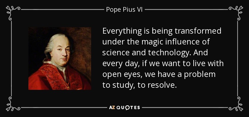 Everything is being transformed under the magic influence of science and technology. And every day, if we want to live with open eyes, we have a problem to study, to resolve. - Pope Pius VI