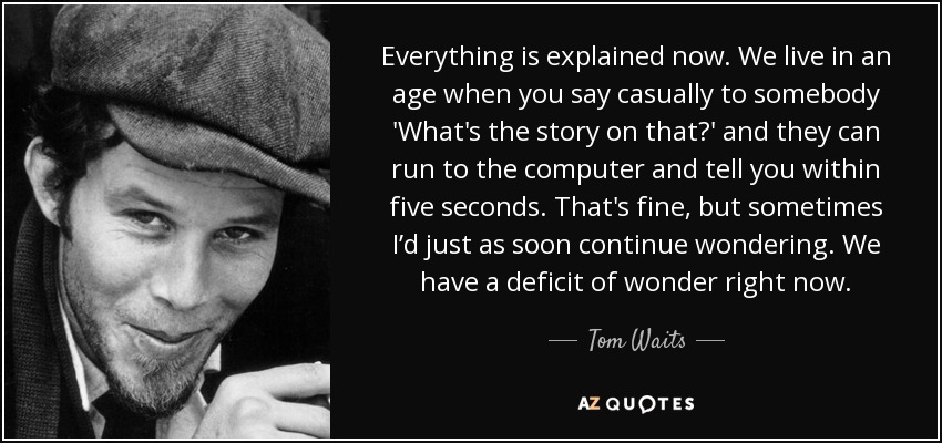 Everything is explained now. We live in an age when you say casually to somebody 'What's the story on that?' and they can run to the computer and tell you within five seconds. That's fine, but sometimes I’d just as soon continue wondering. We have a deficit of wonder right now. - Tom Waits