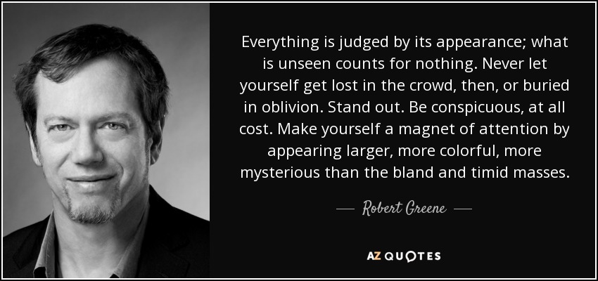 Everything is judged by its appearance; what is unseen counts for nothing. Never let yourself get lost in the crowd, then, or buried in oblivion. Stand out. Be conspicuous, at all cost. Make yourself a magnet of attention by appearing larger, more colorful, more mysterious than the bland and timid masses. - Robert Greene