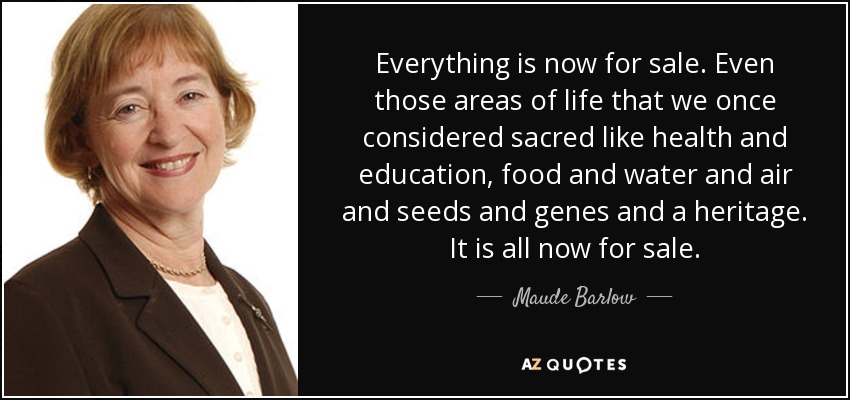 Everything is now for sale. Even those areas of life that we once considered sacred like health and education, food and water and air and seeds and genes and a heritage. It is all now for sale. - Maude Barlow