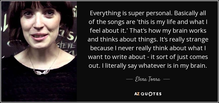 Everything is super personal. Basically all of the songs are 'this is my life and what I feel about it.' That's how my brain works and thinks about things. It's really strange because I never really think about what I want to write about - it sort of just comes out. I literally say whatever is in my brain. - Elena Tonra