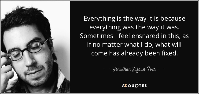 Everything is the way it is because everything was the way it was. Sometimes I feel ensnared in this, as if no matter what I do, what will come has already been fixed. - Jonathan Safran Foer