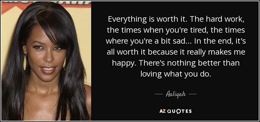 Everything is worth it. The hard work, the times when you're tired, the times where you're a bit sad... In the end, it's all worth it because it really makes me happy. There's nothing better than loving what you do. - Aaliyah