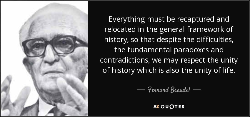 Everything must be recaptured and relocated in the general framework of history, so that despite the difficulties, the fundamental paradoxes and contradictions, we may respect the unity of history which is also the unity of life. - Fernand Braudel