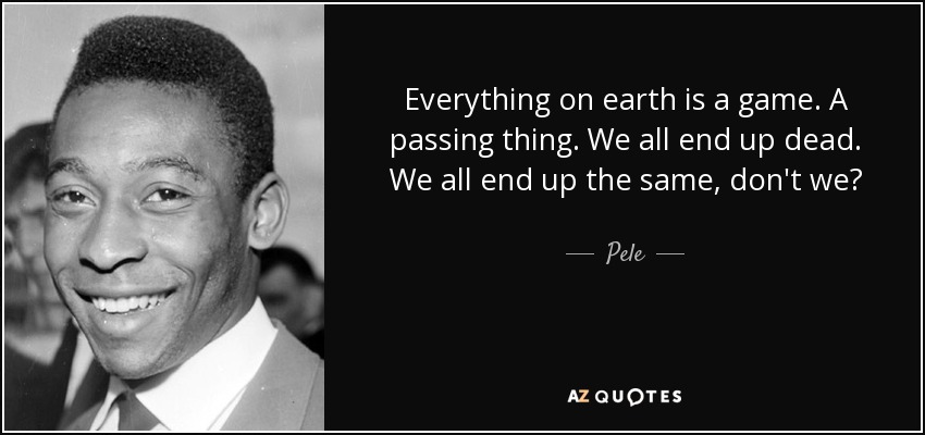 Everything on earth is a game. A passing thing. We all end up dead. We all end up the same, don't we? - Pele