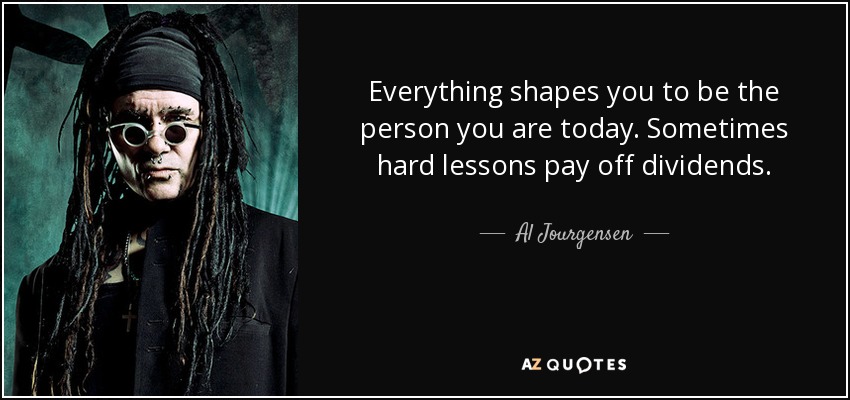 Everything shapes you to be the person you are today. Sometimes hard lessons pay off dividends. - Al Jourgensen