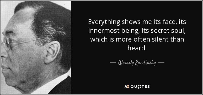 Everything shows me its face, its innermost being, its secret soul, which is more often silent than heard. - Wassily Kandinsky