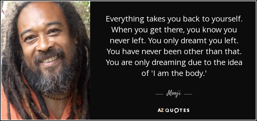 Everything takes you back to yourself. When you get there, you know you never left. You only dreamt you left. You have never been other than that. You are only dreaming due to the idea of 'I am the body.' - Mooji