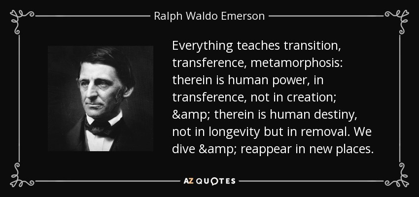 Everything teaches transition, transference, metamorphosis: therein is human power, in transference, not in creation; & therein is human destiny, not in longevity but in removal. We dive & reappear in new places. - Ralph Waldo Emerson