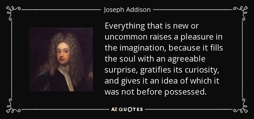Everything that is new or uncommon raises a pleasure in the imagination, because it fills the soul with an agreeable surprise, gratifies its curiosity, and gives it an idea of which it was not before possessed. - Joseph Addison