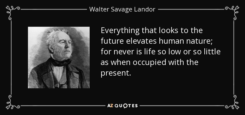 Everything that looks to the future elevates human nature; for never is life so low or so little as when occupied with the present. - Walter Savage Landor