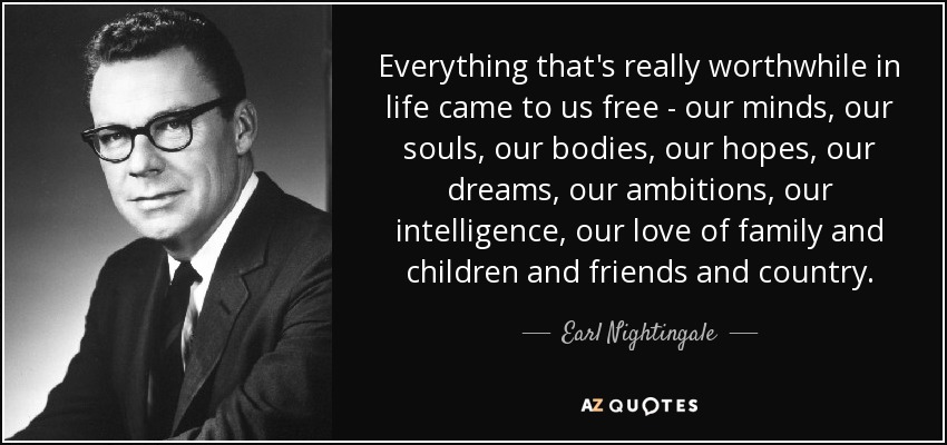 Everything that's really worthwhile in life came to us free - our minds, our souls, our bodies, our hopes, our dreams, our ambitions, our intelligence, our love of family and children and friends and country. - Earl Nightingale