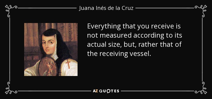 Everything that you receive is not measured according to its actual size, but, rather that of the receiving vessel. - Juana Inés de la Cruz