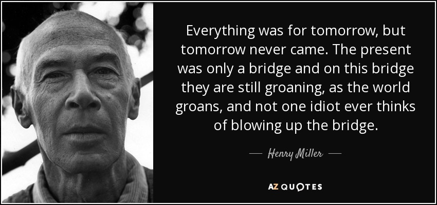 Everything was for tomorrow, but tomorrow never came. The present was only a bridge and on this bridge they are still groaning, as the world groans, and not one idiot ever thinks of blowing up the bridge. - Henry Miller