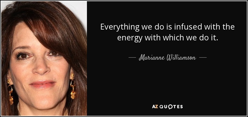 Everything we do is infused with the energy with which we do it. - Marianne Williamson