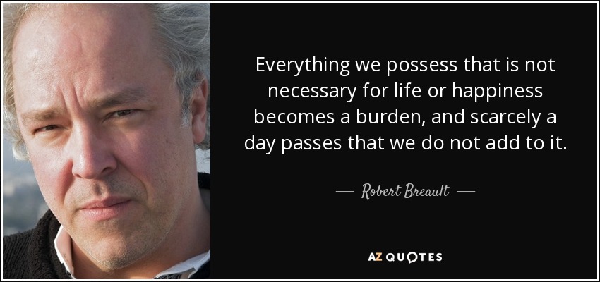 Everything we possess that is not necessary for life or happiness becomes a burden, and scarcely a day passes that we do not add to it. - Robert Breault