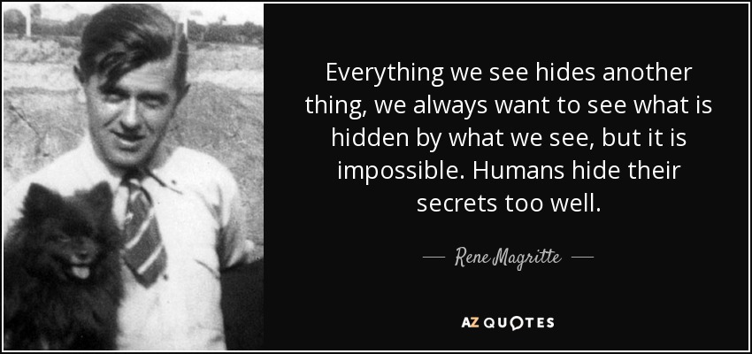 Everything we see hides another thing, we always want to see what is hidden by what we see, but it is impossible. Humans hide their secrets too well. - Rene Magritte