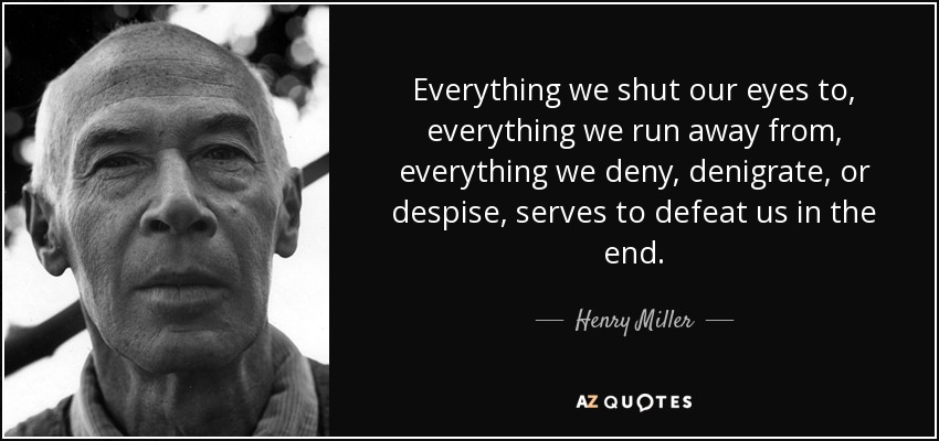 Everything we shut our eyes to, everything we run away from, everything we deny, denigrate, or despise, serves to defeat us in the end. - Henry Miller
