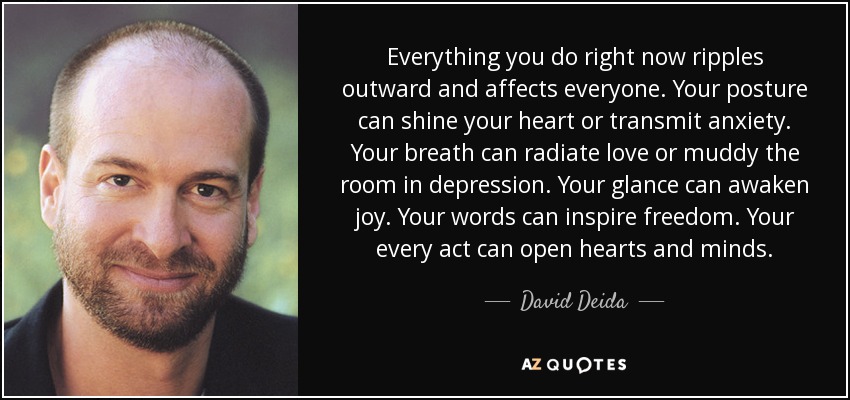 Everything you do right now ripples outward and affects everyone. Your posture can shine your heart or transmit anxiety. Your breath can radiate love or muddy the room in depression. Your glance can awaken joy. Your words can inspire freedom. Your every act can open hearts and minds. - David Deida
