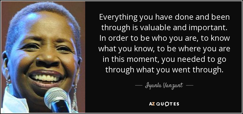 Everything you have done and been through is valuable and important. In order to be who you are, to know what you know, to be where you are in this moment, you needed to go through what you went through. - Iyanla Vanzant