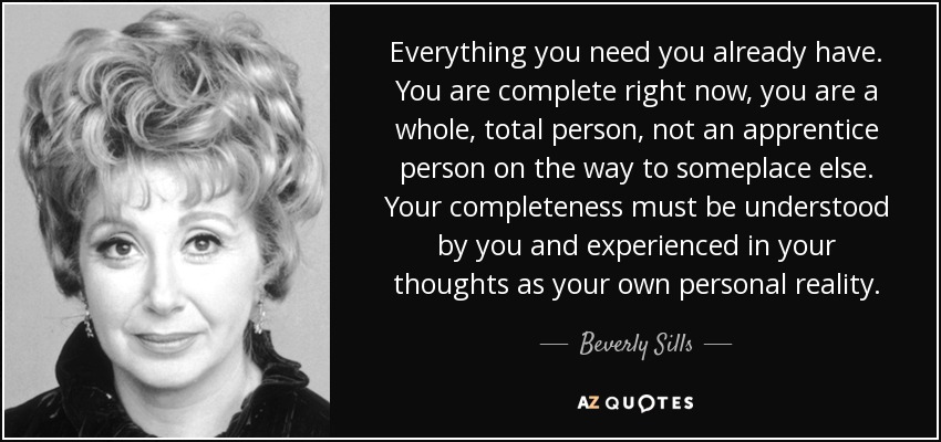 Everything you need you already have. You are complete right now, you are a whole, total person, not an apprentice person on the way to someplace else. Your completeness must be understood by you and experienced in your thoughts as your own personal reality. - Beverly Sills