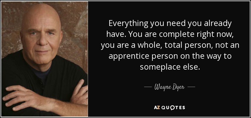 Everything you need you already have. You are complete right now, you are a whole, total person, not an apprentice person on the way to someplace else. - Wayne Dyer