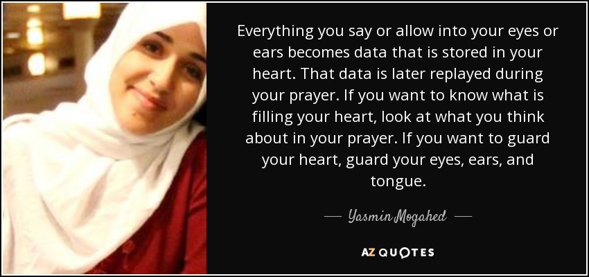 Everything you say or allow into your eyes or ears becomes data that is stored in your heart. That data is later replayed during your prayer. If you want to know what is filling your heart, look at what you think about in your prayer. If you want to guard your heart, guard your eyes, ears, and tongue. - Yasmin Mogahed