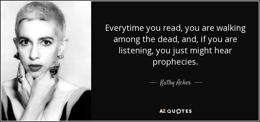 Everytime you read, you are walking among the dead, and, if you are listening, you just might hear prophecies. - Kathy Acker