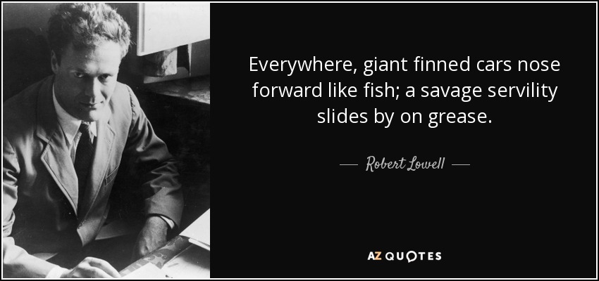 Everywhere, giant finned cars nose forward like fish; a savage servility slides by on grease. - Robert Lowell